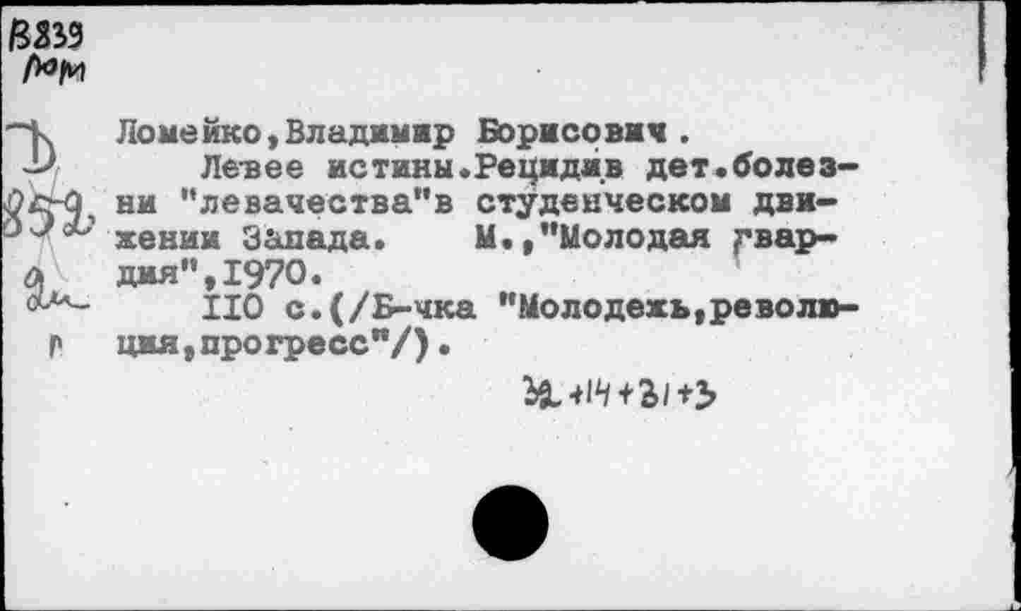 ﻿/Ш9
"Ь

Ломейко,Владимир Борисович.
Левее истины«Рецидив дет.болезни ,‘левачества"в студенческом движении Запада. М.,’’Молодая гвардия", 1970.
НО с.(/Б-чка "Молодежь,революция , прогресс"/) .
